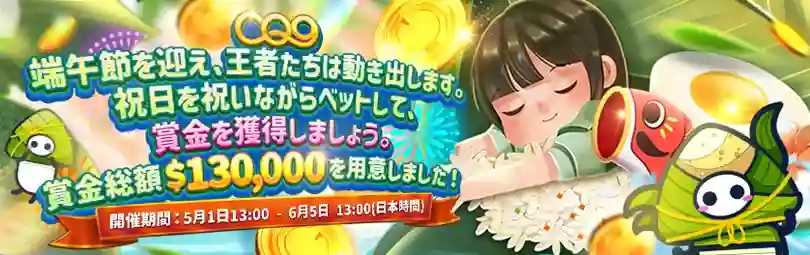 CQ9社主催のウィークリートーナメント『端午節のベットの王者』が開催!
賞金総額は$130,000で、対象ゲームでの累計ベット額を基に順位が決まり、毎週上位2,000名に順位に応じた賞金が進呈されます!